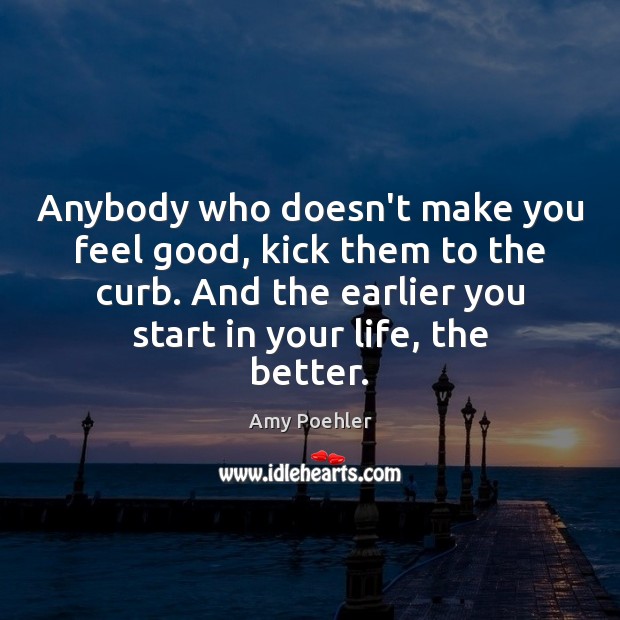 Anybody who doesn’t make you feel good, kick them to the curb. 