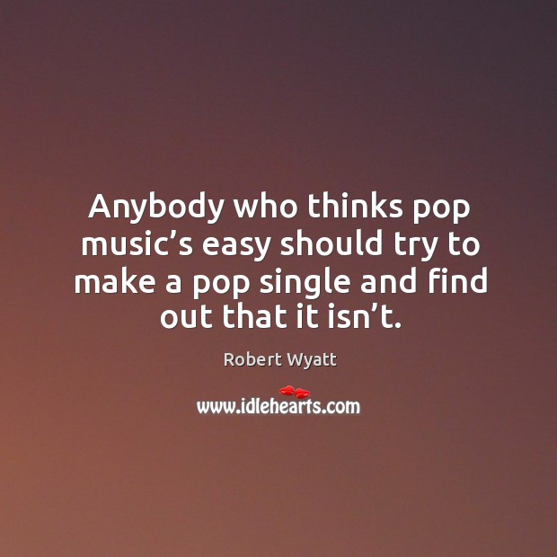 Anybody who thinks pop music’s easy should try to make a pop single and find out that it isn’t. Robert Wyatt Picture Quote