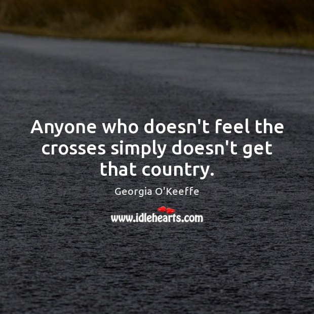 Anyone who doesn’t feel the crosses simply doesn’t get that country. Georgia O’Keeffe Picture Quote