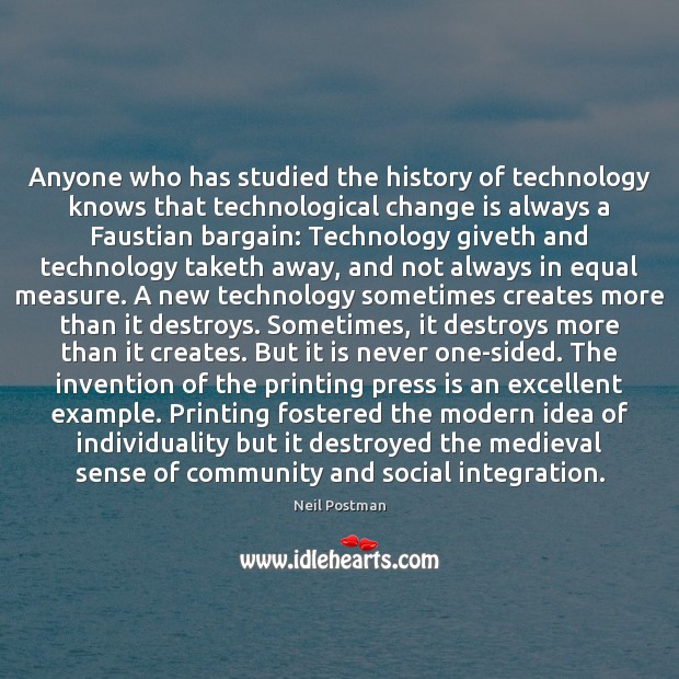 Anyone who has studied the history of technology knows that technological change Neil Postman Picture Quote
