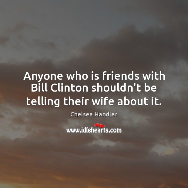 Anyone who is friends with Bill Clinton shouldn’t be telling their wife about it. Chelsea Handler Picture Quote