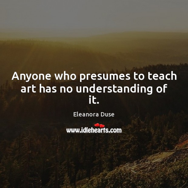 Anyone who presumes to teach art has no understanding of it. Eleanora Duse Picture Quote