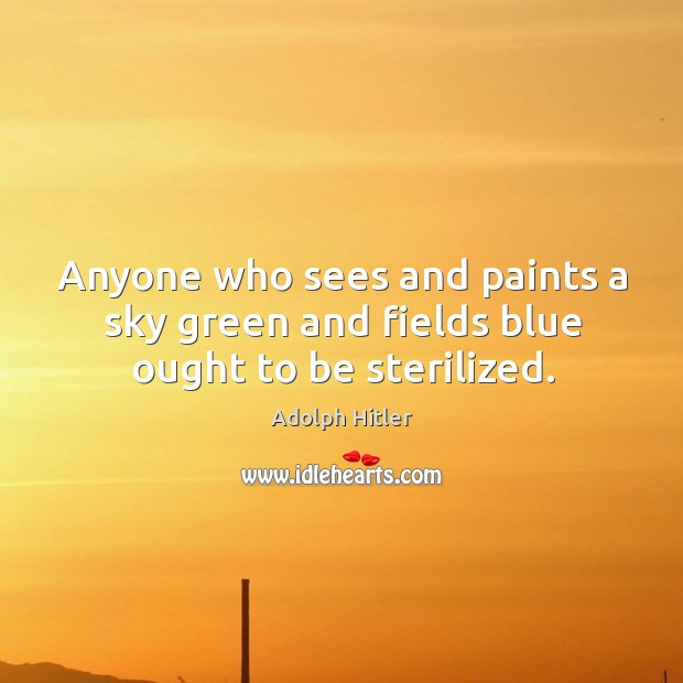 Anyone who sees and paints a sky green and fields blue ought to be sterilized. Adolph Hitler Picture Quote