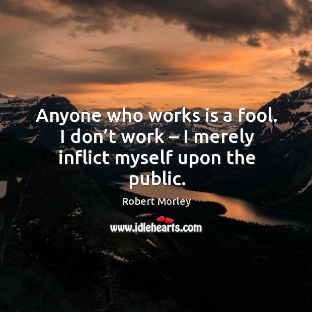 Anyone who works is a fool. I don’t work – I merely inflict myself upon the public. Robert Morley Picture Quote