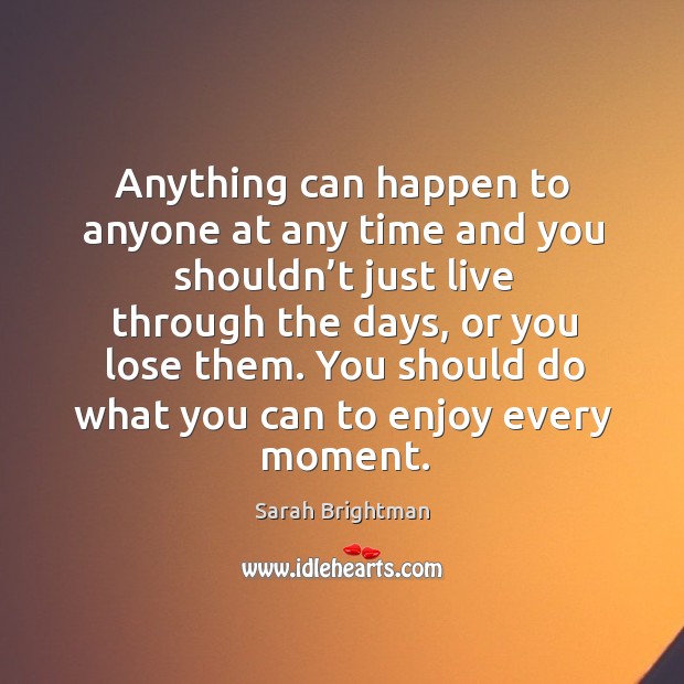 Anything can happen to anyone at any time and you shouldn’t just live through the days Sarah Brightman Picture Quote
