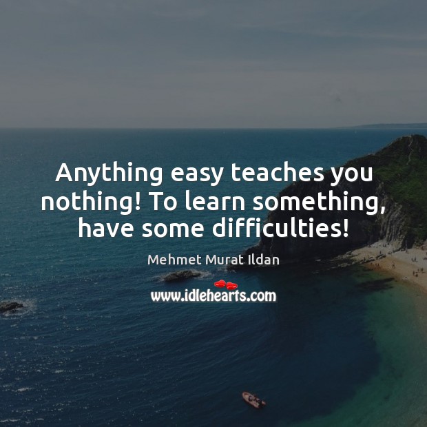 Anything easy teaches you nothing! To learn something, have some difficulties! 