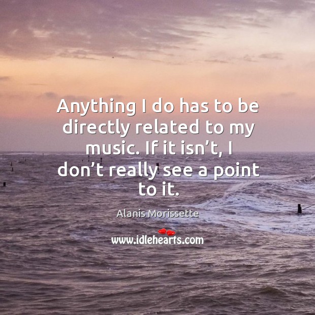Anything I do has to be directly related to my music. If it isn’t, I don’t really see a point to it. Alanis Morissette Picture Quote