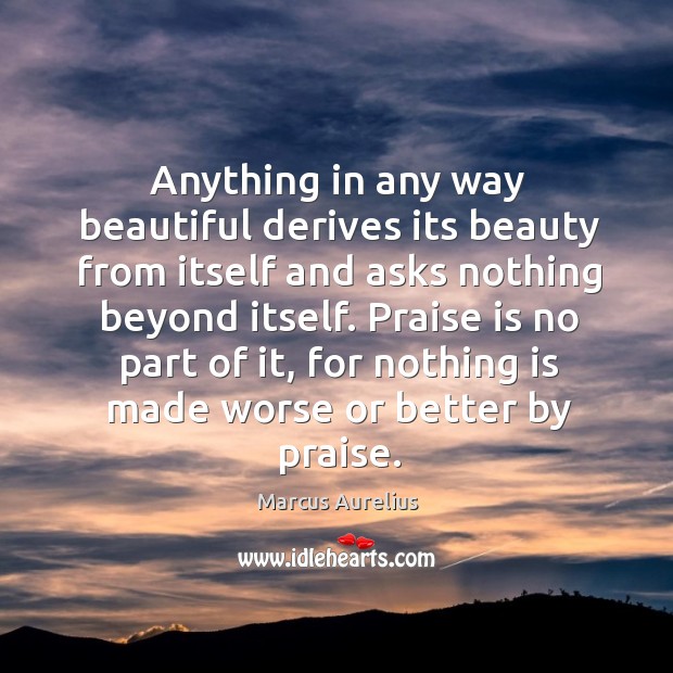 Anything in any way beautiful derives its beauty from itself and asks nothing beyond itself. Image