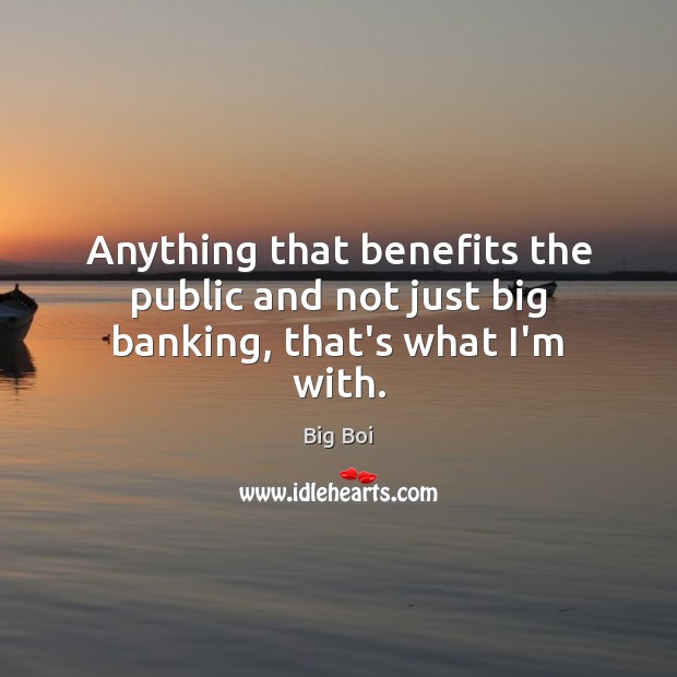 Anything that benefits the public and not just big banking, that’s what I’m with. 