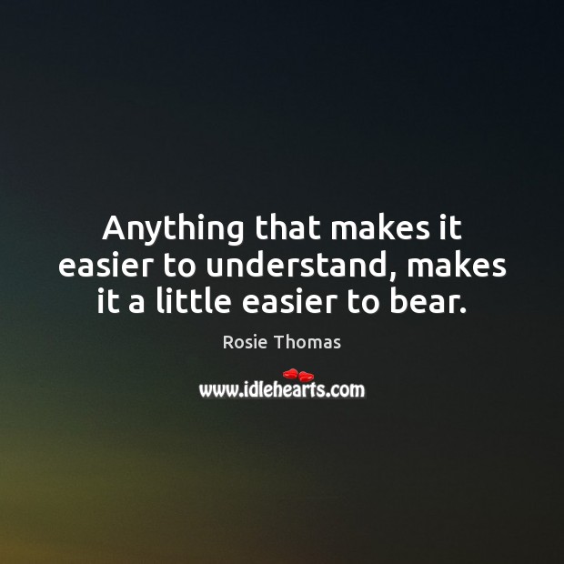 Anything that makes it easier to understand, makes it a little easier to bear. Rosie Thomas Picture Quote