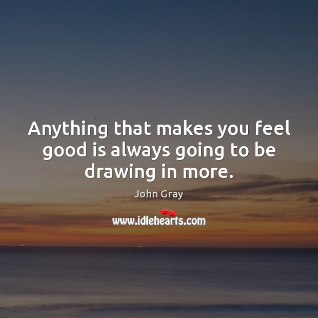 Anything that makes you feel good is always going to be drawing in more. John Gray Picture Quote
