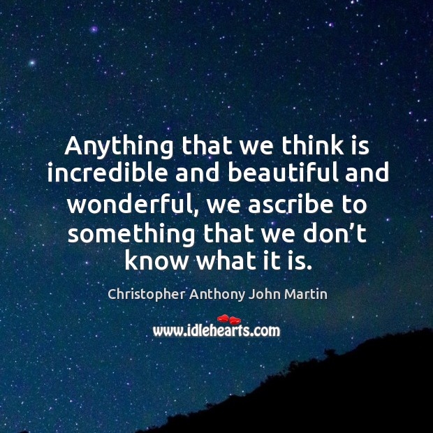 Anything that we think is incredible and beautiful and wonderful, we ascribe to something that we don’t know what it is. Christopher Anthony John Martin Picture Quote