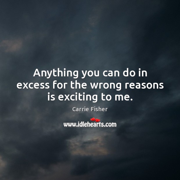 Anything you can do in excess for the wrong reasons is exciting to me. Image