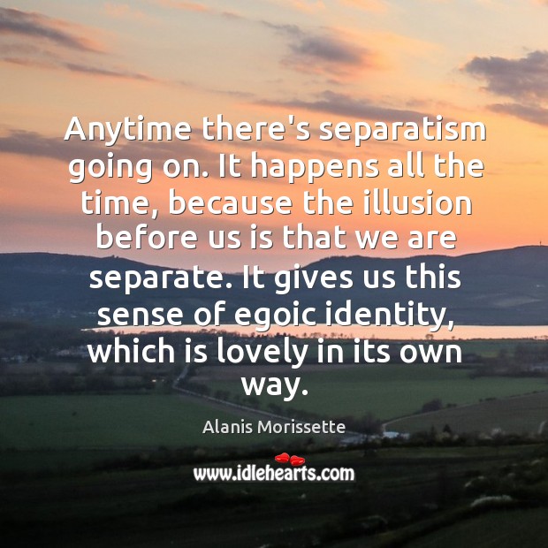 Anytime there’s separatism going on. It happens all the time, because the Alanis Morissette Picture Quote
