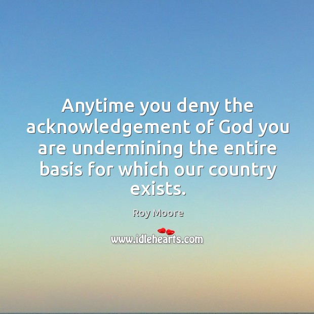 Anytime you deny the acknowledgement of God you are undermining the entire basis for which our country exists. Roy Moore Picture Quote