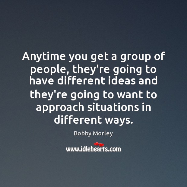 Anytime you get a group of people, they’re going to have different 