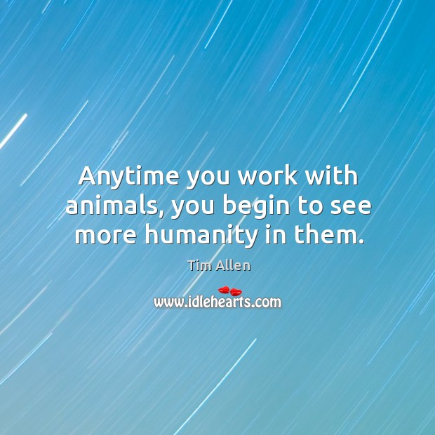 Anytime you work with animals, you begin to see more humanity in them. Tim Allen Picture Quote