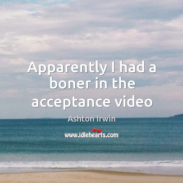 Apparently I had a boner in the acceptance video 