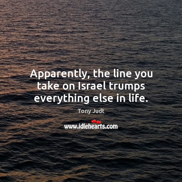 Apparently, the line you take on Israel trumps everything else in life. Tony Judt Picture Quote