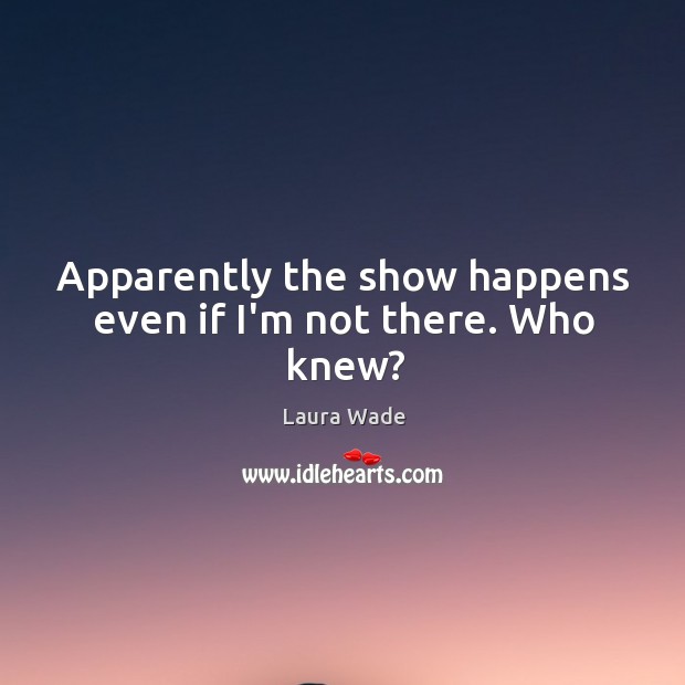 Apparently the show happens even if I’m not there. Who knew? Laura Wade Picture Quote