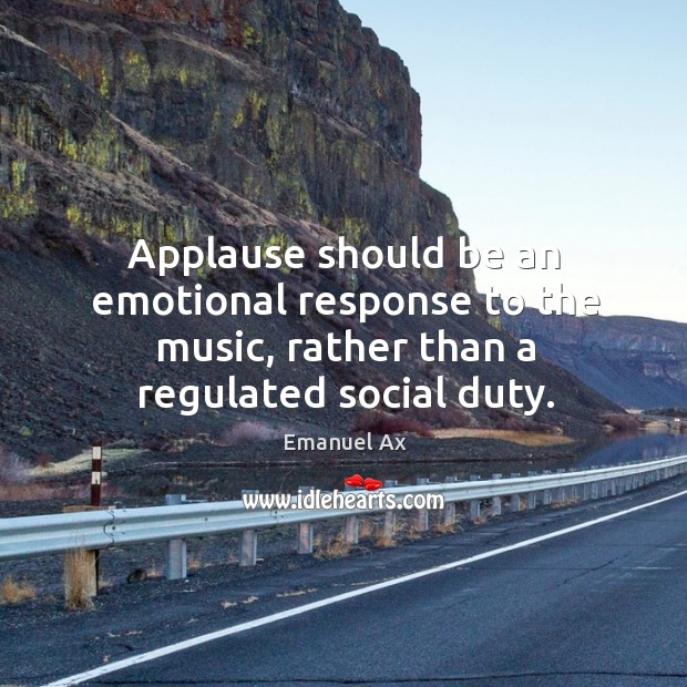 Applause should be an emotional response to the music, rather than a regulated social duty. Emanuel Ax Picture Quote