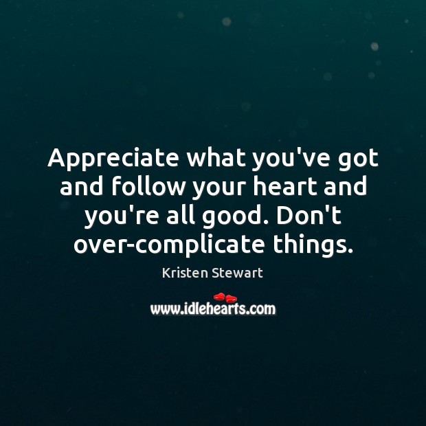 Appreciate what you’ve got and follow your heart and you’re all good. 