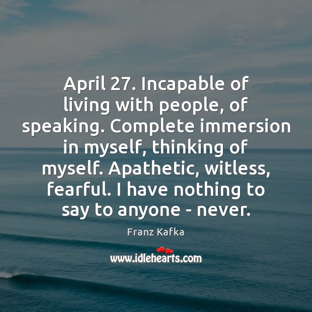 April 27. Incapable of living with people, of speaking. Complete immersion in myself, 