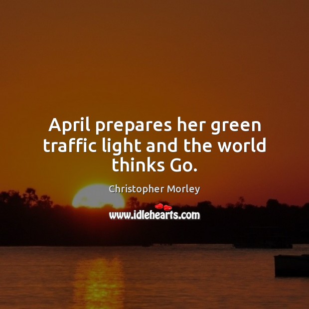 April prepares her green traffic light and the world thinks Go. Christopher Morley Picture Quote
