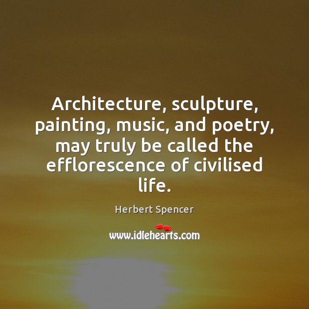 Architecture, sculpture, painting, music, and poetry, may truly be called the efflorescence Herbert Spencer Picture Quote