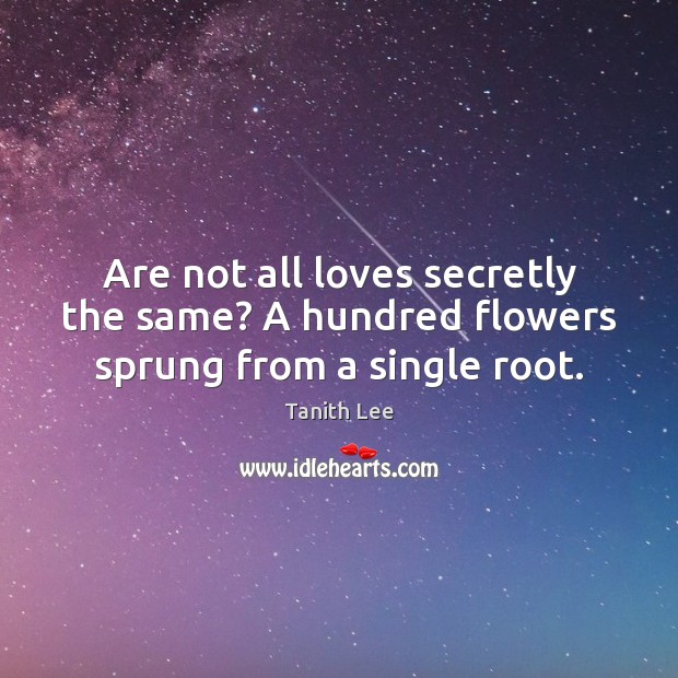 Are not all loves secretly the same? A hundred flowers sprung from a single root. Tanith Lee Picture Quote