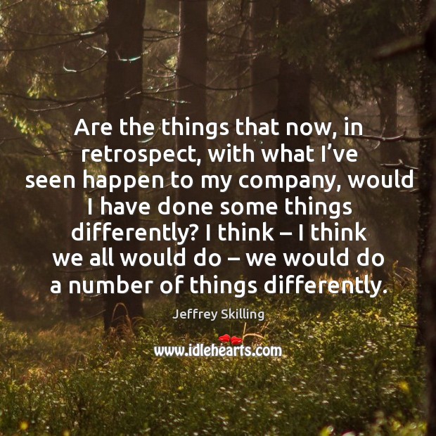 Are the things that now, in retrospect, with what I’ve seen happen to my company Jeffrey Skilling Picture Quote