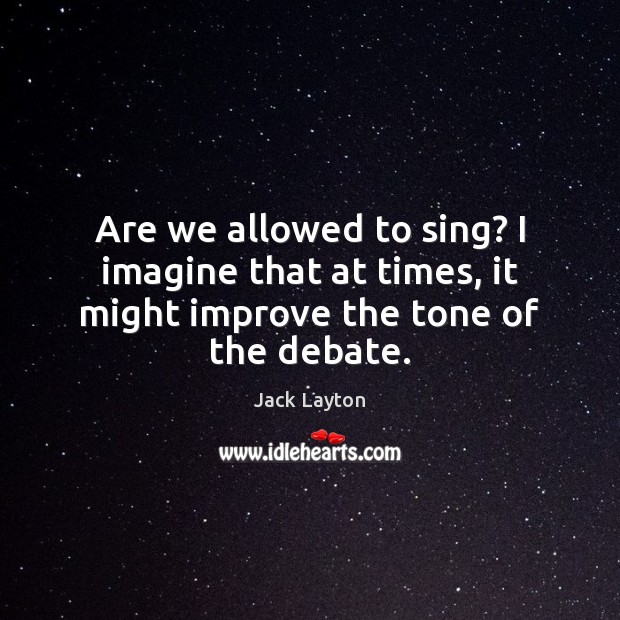 Are we allowed to sing? I imagine that at times, it might improve the tone of the debate. Jack Layton Picture Quote