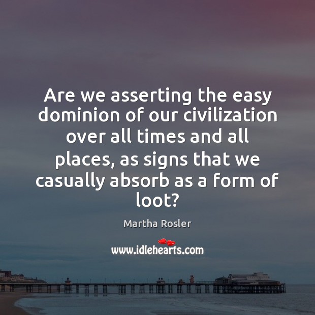 Are we asserting the easy dominion of our civilization over all times Martha Rosler Picture Quote