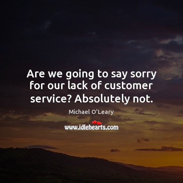 Are we going to say sorry for our lack of customer service? Absolutely not. Image