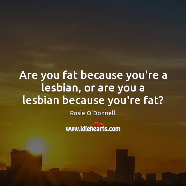 Are you fat because you’re a lesbian, or are you a lesbian because you’re fat? Image