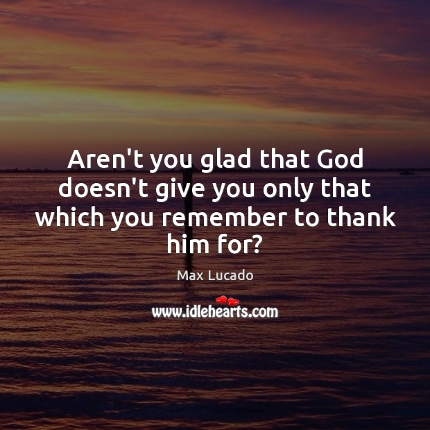 Aren’t you glad that God doesn’t give you only that which you remember to thank him for? Max Lucado Picture Quote