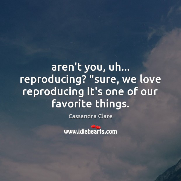 Aren’t you, uh… reproducing? “sure, we love reproducing it’s one of our favorite things. Image