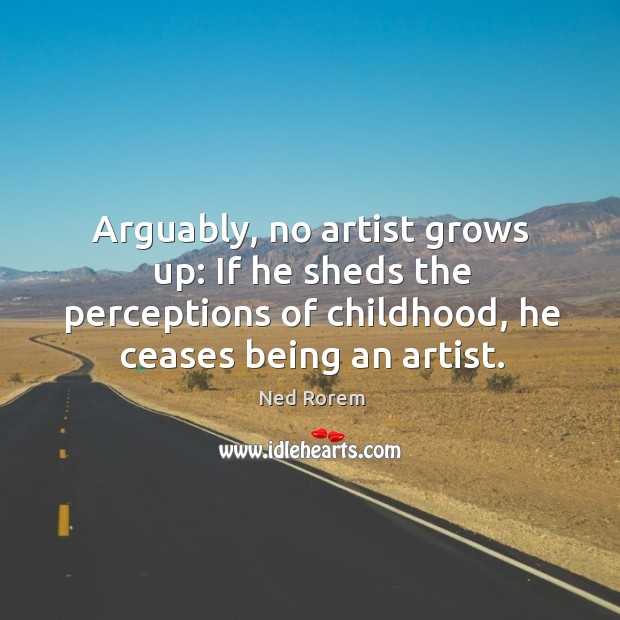 Arguably, no artist grows up: if he sheds the perceptions of childhood, he ceases being an artist. Ned Rorem Picture Quote