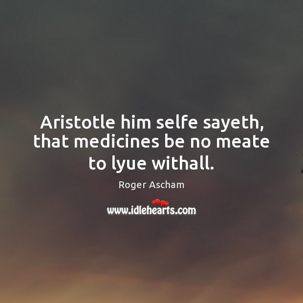 Aristotle him selfe sayeth, that medicines be no meate to lyue withall. Roger Ascham Picture Quote