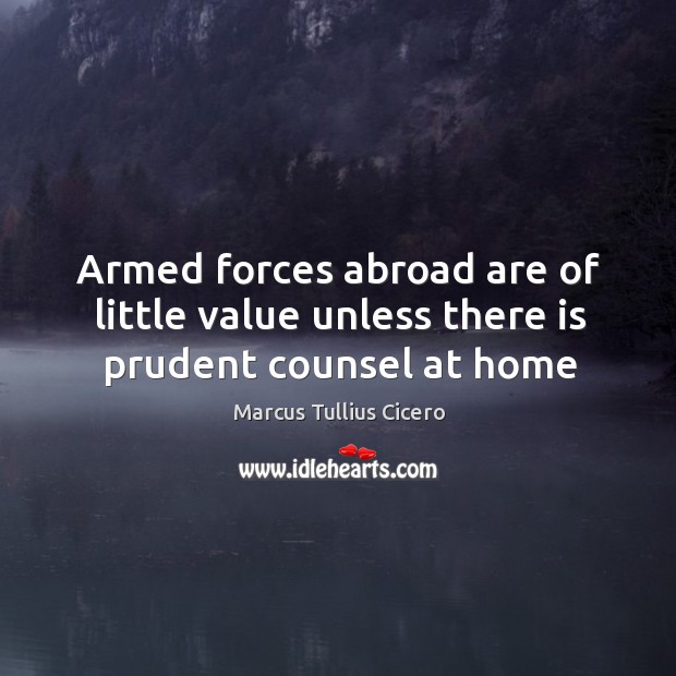 Armed forces abroad are of little value unless there is prudent counsel at home Marcus Tullius Cicero Picture Quote