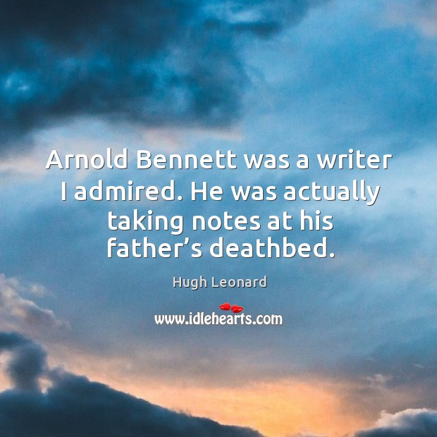 Arnold bennett was a writer I admired. He was actually taking notes at his father’s deathbed. Hugh Leonard Picture Quote