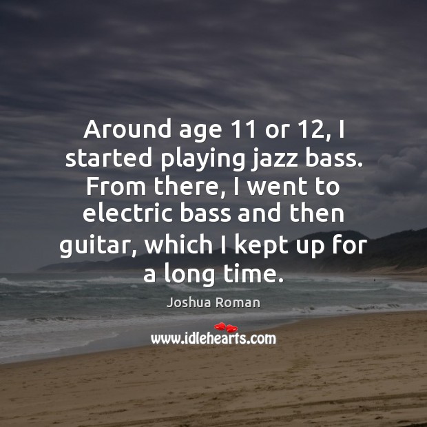 Around age 11 or 12, I started playing jazz bass. From there, I went 