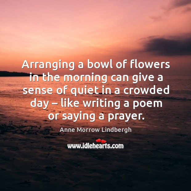 Arranging a bowl of flowers in the morning can give a sense of quiet in a crowded day – like writing a poem or saying a prayer. Anne Morrow Lindbergh Picture Quote