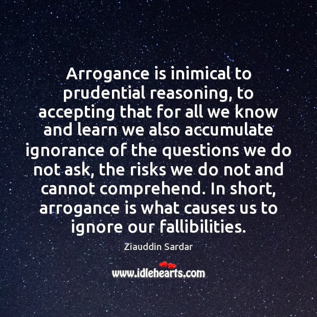 Arrogance is inimical to prudential reasoning, to accepting that for all we 
