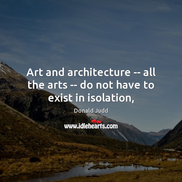 Art and architecture — all the arts — do not have to exist in isolation, Donald Judd Picture Quote