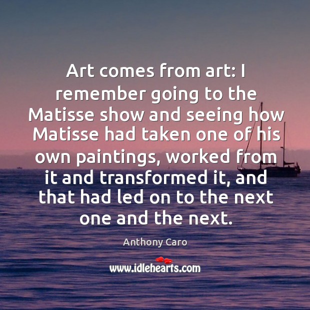 Art comes from art: I remember going to the Matisse show and Anthony Caro Picture Quote