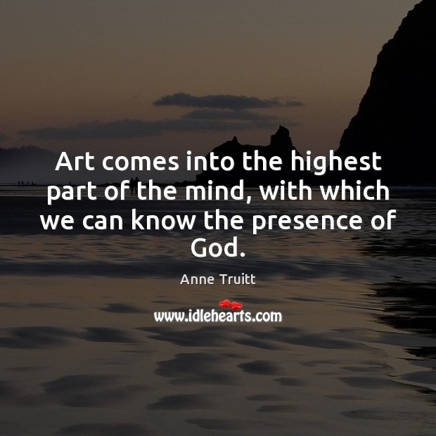 Art comes into the highest part of the mind, with which we can know the presence of God. Anne Truitt Picture Quote