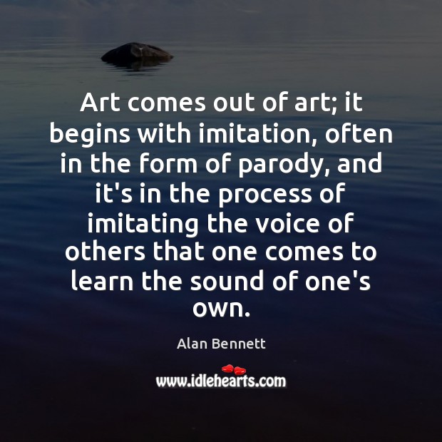 Art comes out of art; it begins with imitation, often in the Alan Bennett Picture Quote