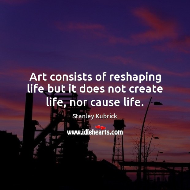 Art consists of reshaping life but it does not create life, nor cause life. Stanley Kubrick Picture Quote