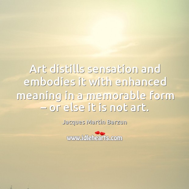 Art distills sensation and embodies it with enhanced meaning in a memorable form – or else it is not art. Image